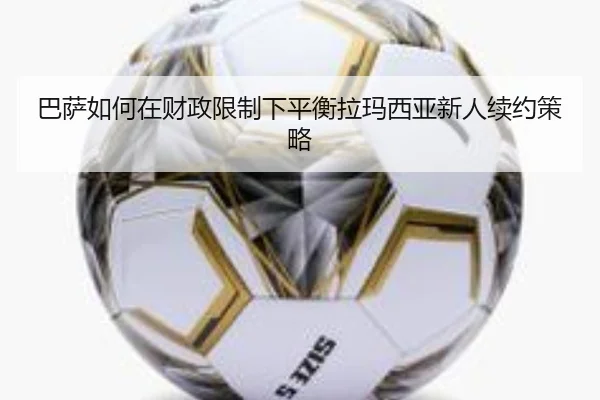 巴萨如何在财政限制下平衡拉玛西亚新人续约策略